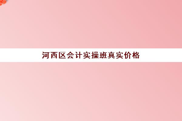 河西区会计实操班真实价格(初级会计包过班靠谱吗)