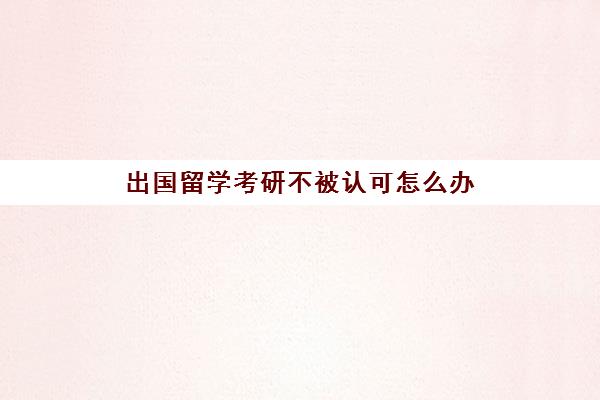 出国留学考研不被认可怎么办(考研失败留学来得及吗)