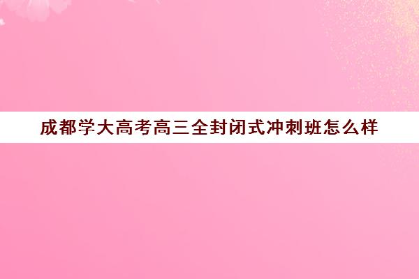 成都学大高考高三全封闭式冲刺班怎么样(太原全封闭中考冲刺班)