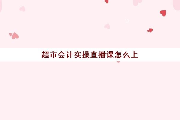 超市会计实操直播课怎么上(超市收银新手培训视频教程)