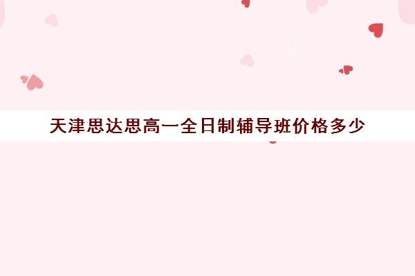 天津思达思高一全日制辅导班价格多少(天津一对一补课一般多少钱一小时)