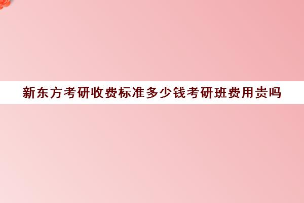 新东方考研收费标准多少钱考研班费用贵吗(新东方考研班收费价格表)