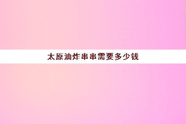 太原油炸串串需要多少钱(一个煤气炸串可以做5000元吗)