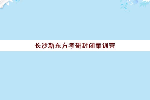 长沙新东方考研封闭集训营(新东方考研全程班咋样)