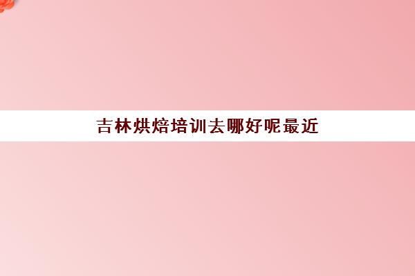 吉林烘焙培训去哪好呢最近(长春有哪些教蛋糕的学校)