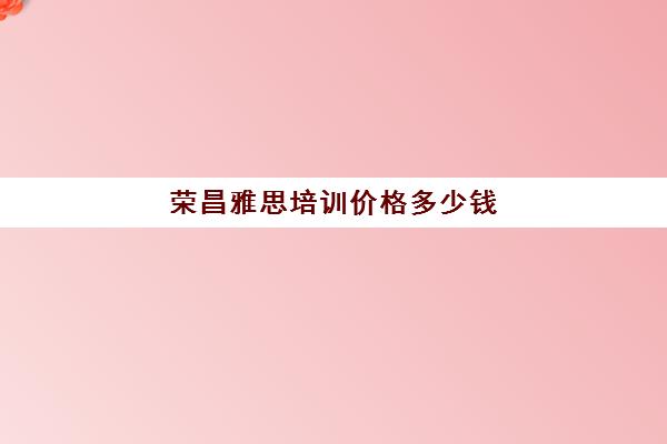 荣昌雅思培训价格多少钱(雅思辅导班收费一般多少钱)