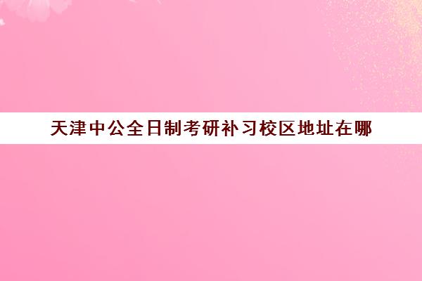 天津中公全日制考研补习校区地址在哪