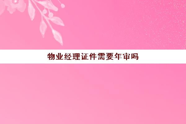 物业经理证件需要年审吗(物业经理资格证有用吗)