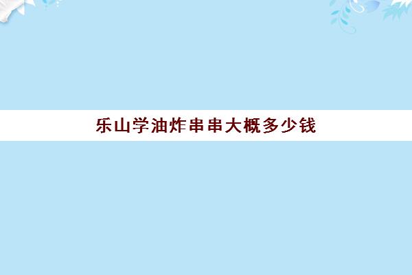 乐山学油炸串串大概多少钱(乐山李老三串串学员)