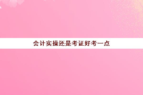 会计实操还是考证好考一点(零基础初级会计证好考吗)