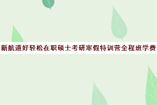 新航道好轻松在职硕士考研寒假特训营全程班学费多少钱（新航道考研怎么样）