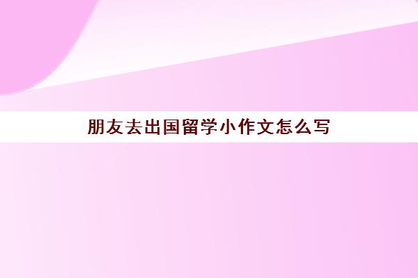 朋友去出国留学小作文怎么写(关于出国留学的英语作文120字)