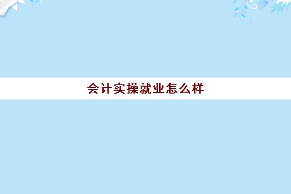 会计实操就业怎么样(会计专业就业前景如何)