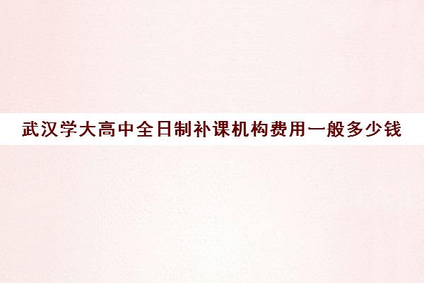 武汉学大高中全日制补课机构费用一般多少钱(武汉高三全日制的培训机构有哪些)