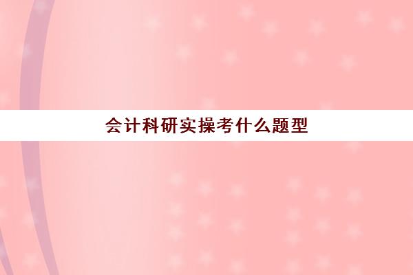 会计科研实操考什么题型(初级会计考试题型有哪些)