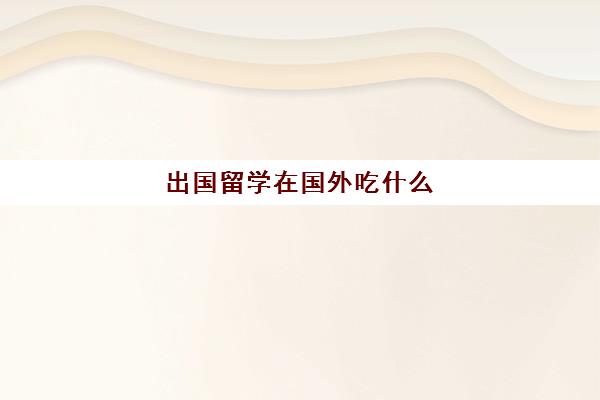 出国留学在国外吃什么(出国带什么吃的比较好)