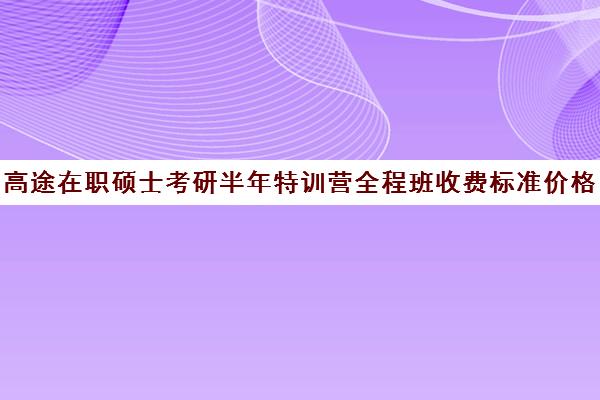 高途在职硕士考研半年特训营全程班收费标准价格一览（在职考研辅导机构哪个比）