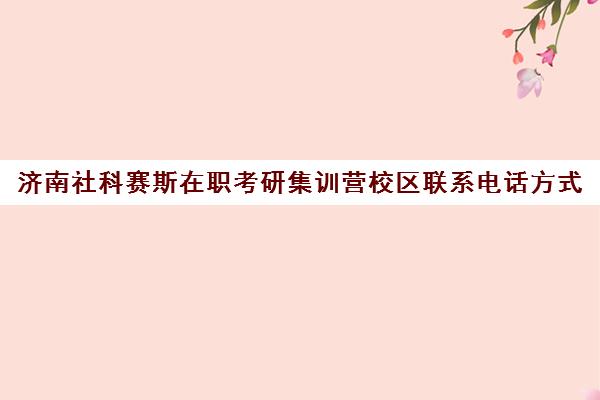 济南社科赛斯在职考研集训营校区联系电话方式（济南在职研究生培训机构）