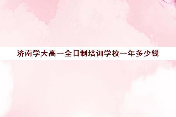 济南学大高一全日制培训学校一年多少钱(济南最好的高考辅导班)