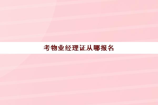 考物业经理证从哪报名(物业经理证书考试怎么报名)