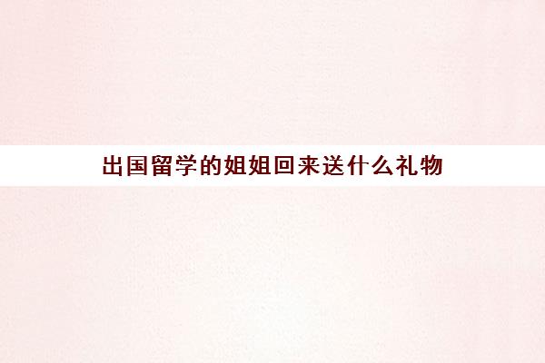 出国留学的姐姐回来送什么礼物(送留学生什么礼物好)