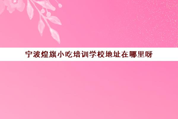 宁波煌旗小吃培训学校地址在哪里呀(温州小吃培训学校)