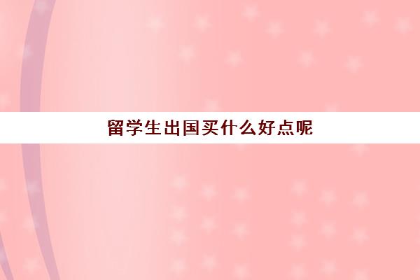 留学生出国买什么好点呢(日本留学生出国在国内如何买保险) 留学生出国买什么好点呢(日本留学生出国在国内如何买保险)
