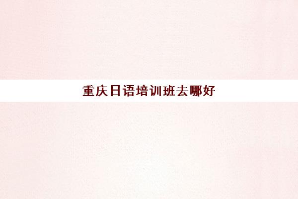 重庆日语培训班去哪好(重庆日本学校叫什么名字) 重庆日语培训班去哪好(重庆日本学校叫什么名字)
