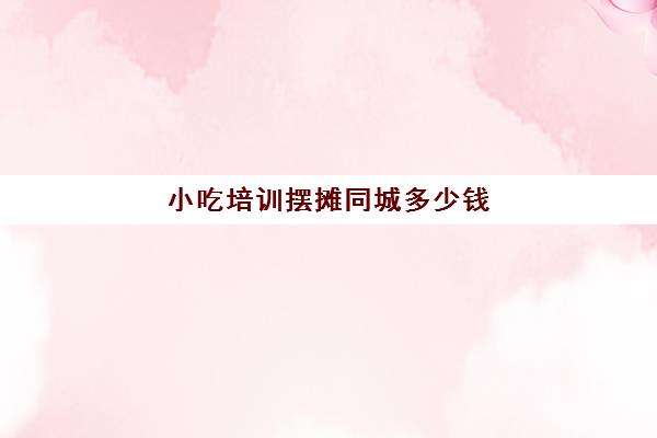 小吃培训摆摊同城多少钱(路边摊小吃培训学费)