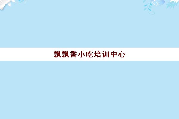 飘飘香小吃培训中心(长沙正规小吃培训学校)
