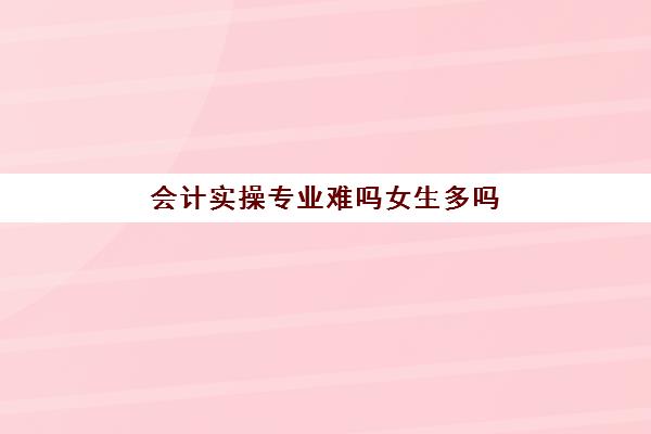 会计实操专业难吗女生多吗(会计专业好学吗一点基础没有)