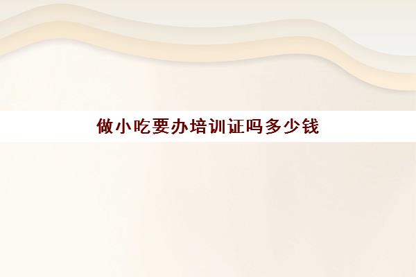 做小吃要办培训证吗多少钱(想学做小吃去哪里报名培训)