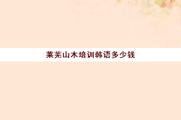 莱芜山木培训韩语多少钱(山木培训当韩语助教怎样)