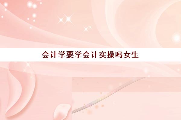 会计学要学会计实操吗女生(会计和会计学是一个专业吗)