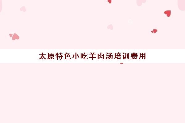 太原特色小吃羊肉汤培训费用(太原特色美食老字号) 太原特色小吃羊肉汤培训费用(太原特色美食老字号)