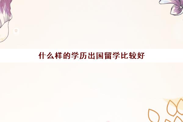 什么样的学历出国留学比较好(出国留学需要什么学历)