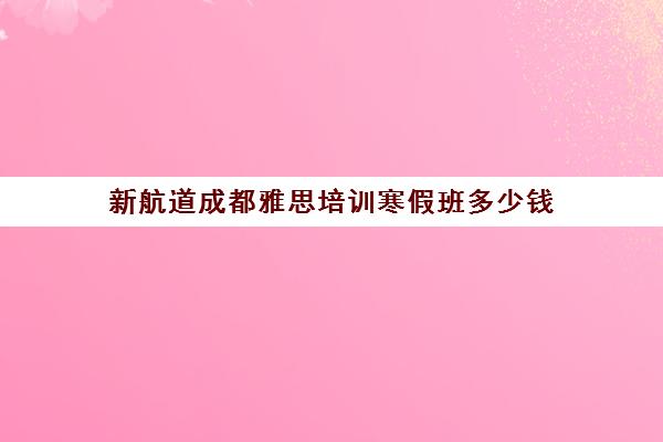 新航道成都雅思培训寒假班多少钱(雅思寒假培训班哪个好)