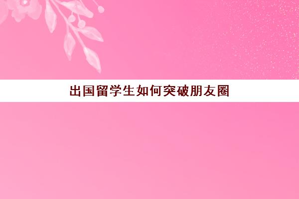 出国留学生如何突破朋友圈(一般大几出国留学)