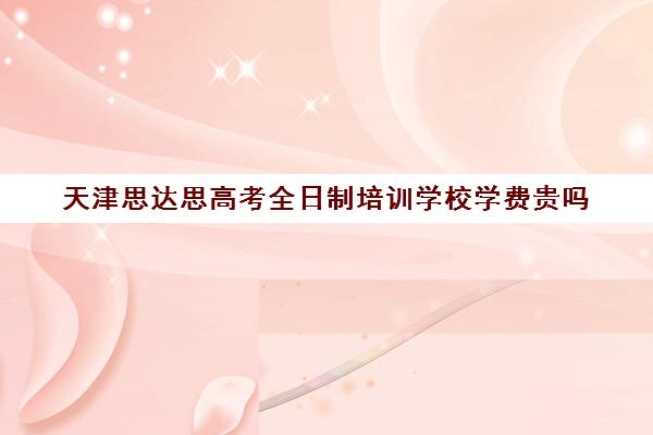 天津思达思高考全日制培训学校学费贵吗(天津高三培训机构排名前十)