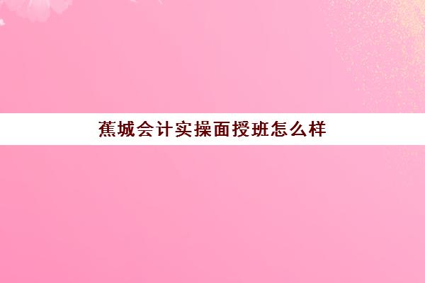 蕉城会计实操面授班怎么样(学会计网课好还是面授班好)