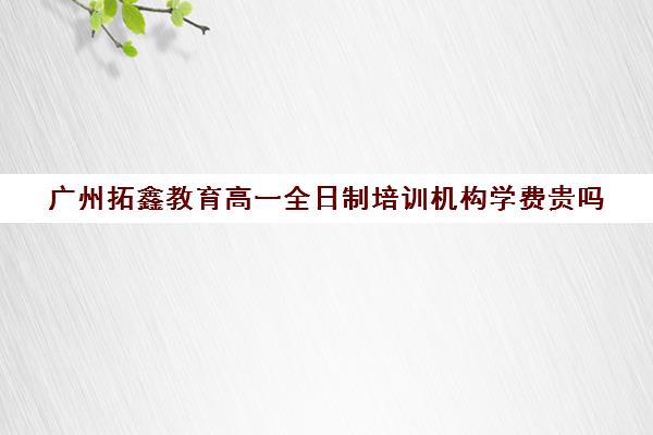 广州拓鑫教育高一全日制培训机构学费贵吗(十大教育培训机构排名) 广州拓鑫教育高一全日制培训机构学费贵吗(十大教育培训机构排名)