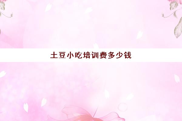 土豆小吃培训费多少钱(哪里可以学做小吃学徒)