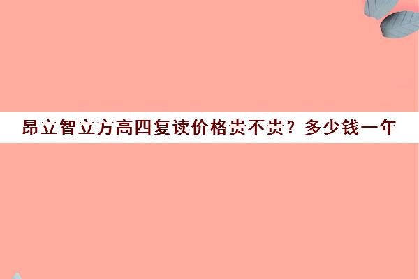 昂立智立方高四复读价格贵不贵？多少钱一年（昂立智立方和精锐比较哪个好）