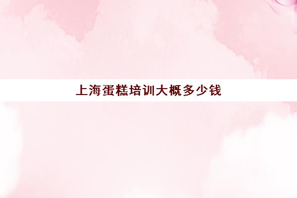 上海蛋糕培训大概多少钱(蛋糕培训班学费一般要多少钱)