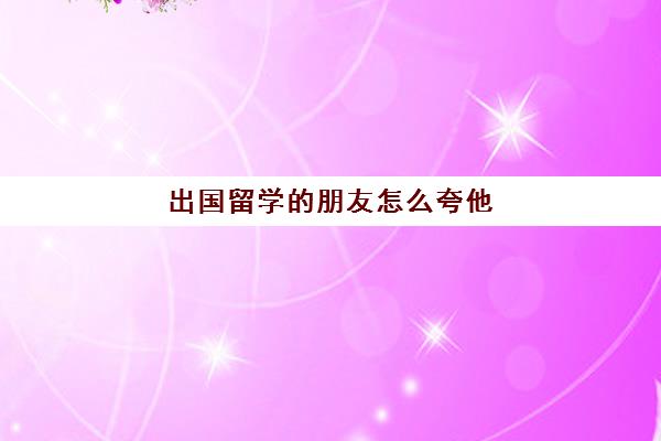 出国留学的朋友怎么夸他(儿子出国留学的说说)