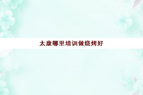 太康哪里培训做烧烤好(学做烧烤去哪里学最好)