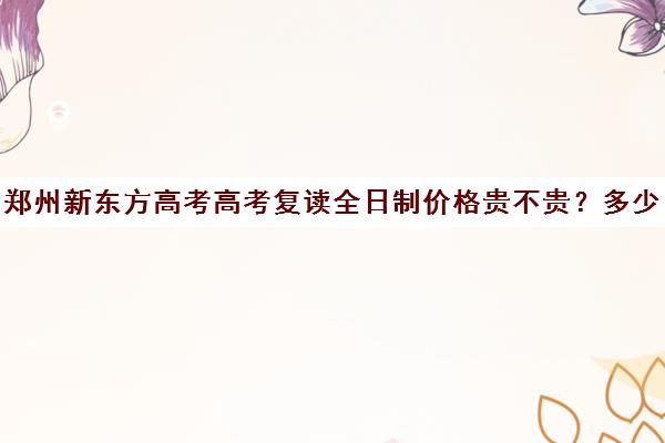 郑州新东方高考高考复读全日制价格贵不贵？多少钱一年(新东方封闭班全日制)
