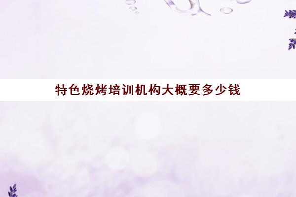 特色烧烤培训机构大概要多少钱(对培训机构的建议)