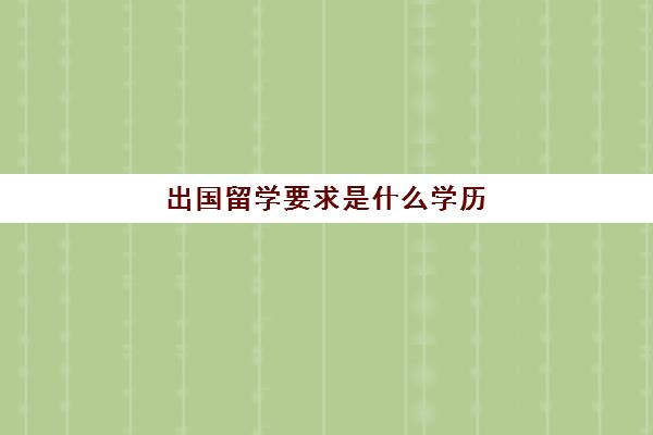 出国留学要求是什么学历(留学需要具备哪些条件)