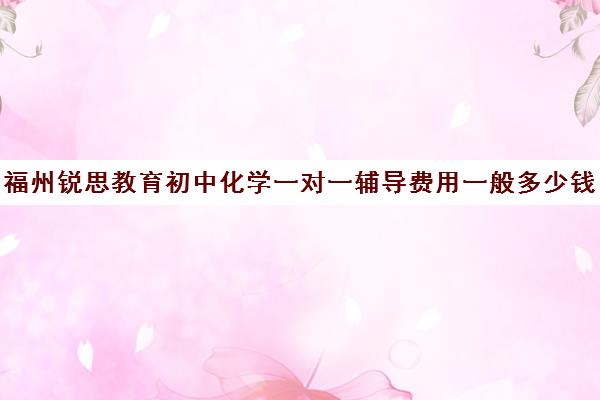 福州锐思教育初中化学一对一辅导费用一般多少钱（初三化学一对一补课有用吗）